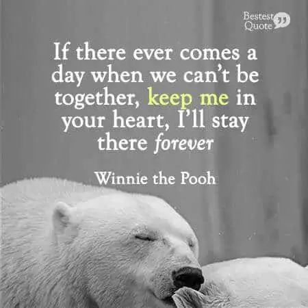 If there ever comes a day when we can't be together, keep me in your heart, I'll stay there forever. Winnie the Pooh
