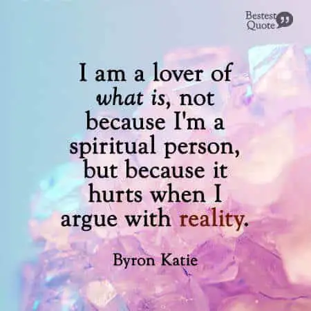 "I am a lover of what is, not because I'm a spiritual person, but because it hurts when I argue with reality". Byron Katie