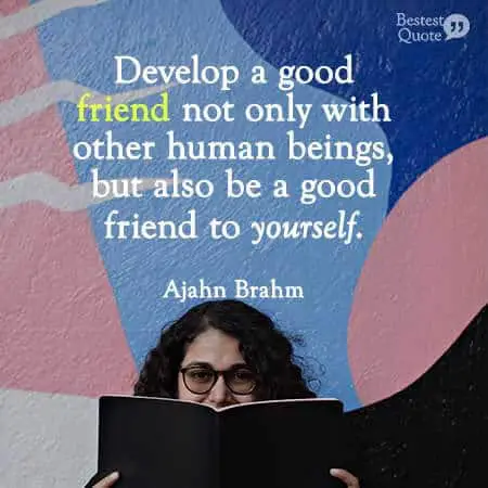 Be a good friend not only with other human beings, but also to yourself. Ajahn Brahm