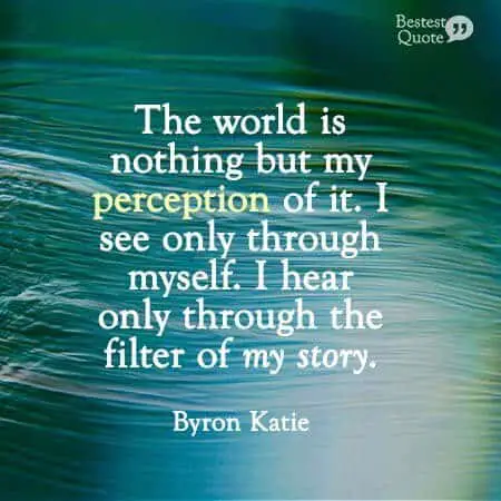 "The world is nothing but my perception of it. I see only through myself. I hear only through the filter of my story." Byron Katie