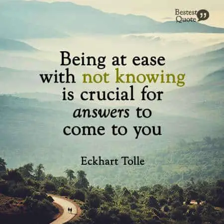 “Being at ease with not knowing is crucial for answers to come to you.” Eckhart Tolle