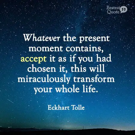 "Whatever the present moment contains, accept it as it you had chosen it, this will miraculously transform your whole life." Eckhart Tolle