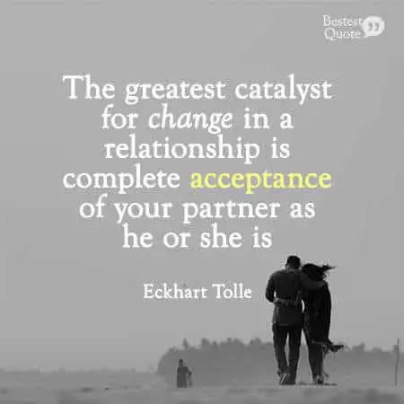"The greatest catalyst for change in a relationship is complete acceptance of your partner as he or she is, without needing to judge or change them in any way." Eckhart Tolle 