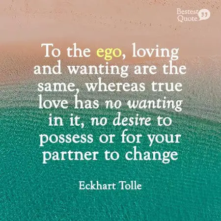 "To the ego, loving and wanting are the same, whereas true love has no wanting in it, no desire to possess or for your partner to change." Eckhart Tolle