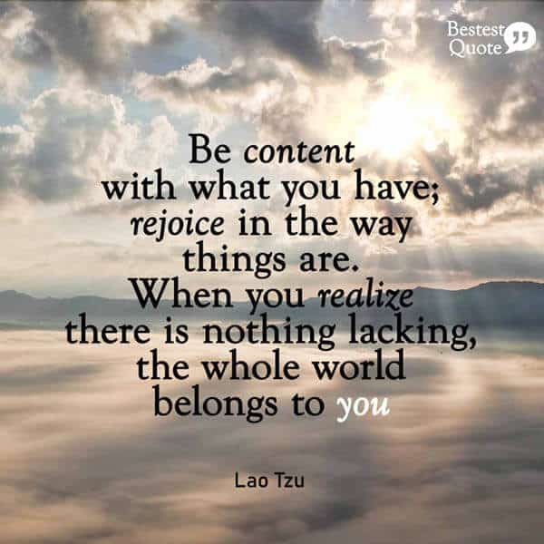 “Be content with what you have; rejoice in the way things are. When you realize there is nothing lacking, the whole world belongs to you.” Lao Tzu