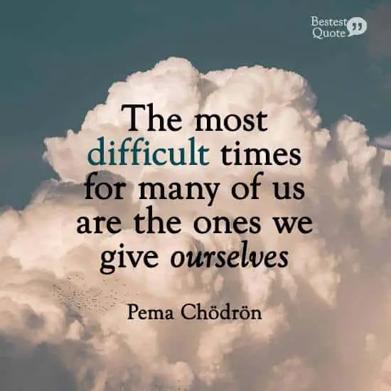 “The most difficult times for many of us are the ones we give ourselves.” Pema Chodron