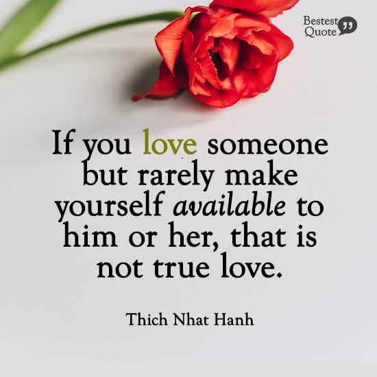 "If you love someone but rarely make yourself available to him or her, that is not true love." Thich Nhat Hanh